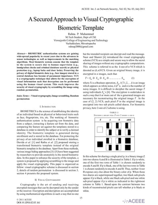 ACEEE Int. J. on Network Security , Vol. 02, No. 03, July 2011



            A Secured Approach to Visual Cryptographic
                       Biometric Template
                                                     Rahna. P. Muhammed
                                                M.Tech Student, Dept of CSE
                                      Viswajyothi College of Engineering and Technology
                                                 Vazhakkulam, Muvattupuzha
                                                   rahnap2000@gmail.com

Abstract— BIOMETRIC authentication systems are gaining                   but the intended recipient can decrypt and read the message.
wide-spread popularity in recent years due to the advances in            Naor and Shamir [6] introduced the visual cryptography
sensor technologies as well as improvements in the matching
                                                                         scheme (VCS) as a simple and secure way to allow the secret
algorithms. Most biometric systems assume that the template
                                                                         sharing of images without any cryptographic computations.
in the system is secure due to human supervision (e.g.,
immigration checks and criminal database search) or physical             This scheme is referred to as the k-out-of-n VCS which is
protection (e.g., laptop locks and door locks). Preserving the           denoted as (k,n)VCS. Given an original binary image, it is
privacy of digital biometric data (e.g., face images) stored in a        encrypted in n images, such that
central database has become of paramount importance. VCS
is a cryptographic technique that allows for the encryption of             T = Sh1  S h2  S h3  …………… S hn                     (1)
visual information such that decryption can be performed
                                                                         where Å is a Boolean operation, Shi, hi Î 1,2,….k is an image
using the human visual system. This work improves the
security of visual cryptography by scrambling the image using            which appears as white noise, k d” n, and n is the number of
random permutation.                                                      noisy images. It is difficult to decipher the secret image T
                                                                         using individuals Shi‘s [6]. The encryption is undertaken in
Index Terms— Visual cryptography, Image scrambling, Random               such a way that k or more out of the n generated images are
permutation                                                              necessary for reconstructing the original image T . In the
                                                                         case of (2, 2) VCS, each pixel P in the original image is
                                                                         encrypted into two sub pixels called shares. For biometric
                        I. INTRODUCTION
                                                                         privacy, here 2-out-of-2 scheme is using.
    BIOMETRICS is the science of establishing the identity                                            TABLE I
of an individual based on physical or behavioral traits such                        ENCODING A BINARY PIXEL P INTO 2 SHARES   A AND B
as face, fingerprints, iris, etc. The working of biometric
authentication system is by acquiring raw biometric data
from a subject, extracting a feature set from the data, and
comparing the feature set against the templates stored in a
database in order to identify the subject or to verify a claimed
identity. The biometric template is generated during
enrollment and is stored in the database. For protecting the
privacy of an individual enrolled in a biometric database,
Davida et al. [1] and Ratha et al. [2] proposed storing a
transformed biometric template instead of the original
biometric template in the database. Apart from these methods,
various image hiding approaches [3]–[5] have been suggested
by researchers to provide anonymity to the stored biometric
                                                                         In this scheme for sharing a single pixel p, in a binary image Z
data. In this paper to enhance the security of the template, a
                                                                         into two shares A and B is illustrated in Table I. If p is white,
system is proposed by applying scrambling to the image and
                                                                         one of the first two rows of Table 1 is chosen randomly to
apply the visual cryptography. This paper is organized as
                                                                         encode A and B. If p is black, one of the last two rows in Table
follow: visual cryptographic scheme is discussed in section
                                                                         1 is chosen randomly to encode A and B. Thus, neither A nor
2, details of random permutation is discussed in section 3,
                                                                         B exposes any clue about the binary color of p. When these
section 4 presents the proposed system.
                                                                         two shares are superimposed together, two black sub-pixels
                                                                         appear if p is black, while one black sub-pixel and one white
                  II. VISUAL CRYPTOGRAPHY
                                                                         sub-pixel appear if p is white as indicated in the rightmost
    Cryptography is the art of sending and receiving                     column in Table 1. Based upon the contrast between two
encrypted messages that can be decrypted only by the sender              kinds of reconstructed pixels can tell whether p is black or
or the receiver. Encryption and decryption are accomplished              white.
by using mathematical algorithms in such a way that no one
                                                                    15
© 2011 ACEEE
DOI: 01.IJNS.02.03.161
 