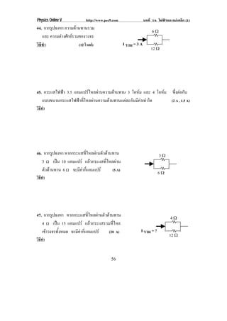 Physics Online V             http://www.pec9.com                 บทที่ 16 ไฟฟาและแมเหล็ก (1)
44. จากรูปจงหา ความตานทานรวม
                                                                      6ϖ
    และ ความตางศักยรวมของวงจร
วิธทา
   ี ํ                  (12 โวลต)                 I รวม = 3 A
                                                                     12 ϖ




45. กระแสไฟฟา 3.5 แอมแปรไหลผานความตานทาน 3 โอหม และ 4 โอหม ซงตอกน
                                                                ่ึ  ั
   แบบขนานกระแสไฟฟาทีไหลผานความตานทานแตละอันมีคาเทาใด
                       ่                                      (2 A , 1.5 A)
วิธทา
   ี ํ




46. จากรูปจงหา หากกระแสทไหลผานตวตานทาน
                         ่ี    ั                                         3ϖ
   3 ♠ เปน 10 แอมแปร แลวกระแสทีไหลผาน
                                  ่
   ตัวตานทาน 6 ♠ จะมีคากีแอมแปร
                        ่           (5 A)
                                                                          6ϖ
วิธทา
   ี ํ




47. จากรูปจงหา หากกระแสทไหลผานตวตานทาน
                           ่ี   ั                                              4ϖ
   4 ♠ เปน 15 แอมแปร แลวกระแสรวมทีไหล
                                      ่
   เขาวงจรทังหมด จะมีคากีแอมแปร
             ้          ่         (20 A)                    I รวม = ?
                                                                                 12 ϖ
วิธทา
   ี ํ


                                           56
 