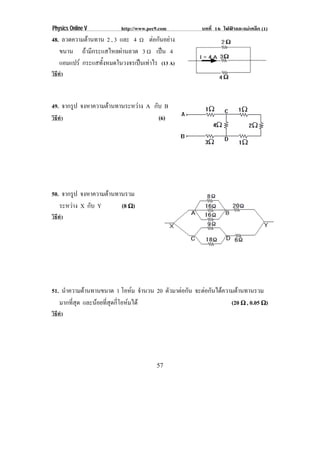 Physics Online V         http://www.pec9.com          บทที่ 16 ไฟฟาและแมเหล็ก (1)
48. ลวดความตานทาน 2 , 3 และ 4 ♠ ตอกันอยาง
             
   ขนาน ถามกระแสไหลผานลวด 3 ♠ เปน 4
             ี          
   แอมแปร กระแสทังหมดในวงจรเปนเทาไร (13 A)
                  ้
วิธทา
   ี ํ



49. จากรป จงหาความตานทานระหวาง A กับ B
        ู
วิธทา
   ี ํ                               (6)




50. จากรป จงหาความตานทานรวม
        ู
   ระหวาง X กับ Y      (8 ϖ)
วิธทา
   ี ํ




51. นําความตานทานขนาด 1 โอหม จํานวน 20 ตัวมาตอกัน จะตอกนไดความตานทานรวม
                                                       ั      
   มากที่สุด และนอยทสดกโอหมได
                  ่ี ุ ่ี                                    (20 ϖ , 0.05 ϖ)
วิธทา
   ี ํ




                                       57
 