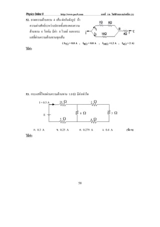 Physics Online V             http://www.pec9.com              บทที่ 16 ไฟฟาและแมเหล็ก (1)
52. ลวดความตานทาน 4 เสน ตอกันดังรูป ถา
              
   ความตางศักยระหวางปลายทังสองของความ
                             ้
   ตานทาน 4 โอหม มคา 8 โวลต จงหากระ
                    ี
   แสทีผานความตานทานทุกเสน
       ่
                                 ( I7♠ = 0.8 A , I8♠ = 0.8 A , I10♠ =1.2 A , I4♠ = 2 A)
วิธีทํา




53. กระแสทีไหลผานความตานทาน 1.0 ϖ มีคาเทาใด
           ่                           
              I = 0.5 A     16    ♠                   1   ♠


                   E                          8   ♠                    3   ♠
                            5    ♠                    4   ♠

          ก. 0.3 A        ข. 0.25 A          ค. 0.279 A        ง. 0.4 A             (ขอ ข)
วิธทา
   ี ํ




                                             58
 