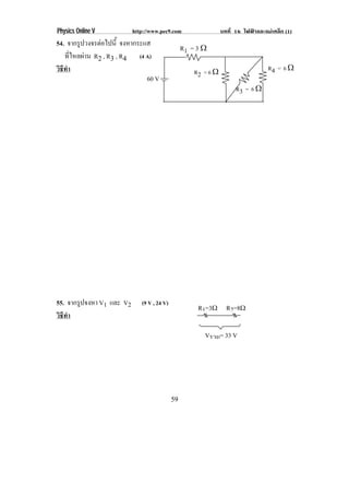 Physics Online V           http://www.pec9.com                   บทที่ 16 ไฟฟาและแมเหล็ก (1)
54. จากรูปวงจรตอไปนี้ จงหากระแส
                                                  R1 = 3 ♠
    ทไหลผาน R2 , R3 , R4 (4 A)
       ่ี 
วิธทา
   ี ํ                                                R2 = 6 ♠                      R4 = 6 ♠
                               60 V
                                                                       R3 = 6 ♠




55. จากรูปจงหา V1 และ V2      (9 V , 24 V)
                                                       R1=3ϖ R2=8ϖ
วิธทา
   ี ํ

                                                         Vรวม= 33 V




                                             59
 