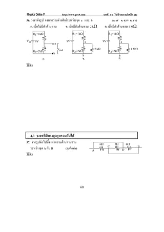 Physics Online V             http://www.pec9.com                บทที่ 16 ไฟฟาและแมเหล็ก (1)
56. วงจรดงรป จงหาความตางศกยระหวางจด a และ b
          ั ู          ั        ุ                                    (ก. 6V ข. 4.5 V ค. 6 V)
   ก. เมอไมมตวตานทาน
        ่ื  ี ั         ข. เมือมีตวตานทาน 2 k♠
                                ่ ั                              ค. เมือมีตวตานทาน 1 M♠
                                                                       ่ ั
          R1=1k♠                      R1=1k♠                        R1=1k♠
Vin 9V                           9V             a              9V               a
                      a
                          Vout        R2=2k♠            2 k♠        R2=2k♠                   1 M♠
          R2=2k♠     b                      b                                  b
               ก                            ข.                                 ค.
วิธีทํา




    4.3 วงจรที่มีบางจุดยุบรวมกันได
57. จากรูปตอไปนีจงหาความตานทานรวม
                 ้                                         6♠             3♠            6♠
   ระหวางจด A กับ B
         ุ                  (1.5 โอหม)
                                                                    C                             B
                                                    A                               D
วิธีทํา




                                           60
 