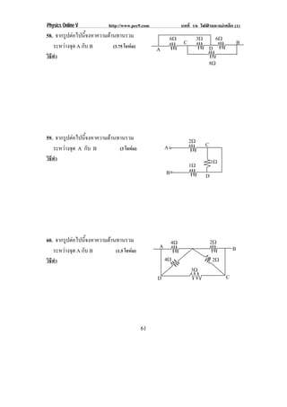 Physics Online V            http://www.pec9.com                บทที่ 16 ไฟฟาและแมเหล็ก (1)
58. จากรูปตอไปนีจงหาความตานทานรวม
                 ้                                        6♠             3♠           6♠
   ระหวางจด A กับ B
         ุ                 (3.75 โอหม)
                                                                C                                  B
                                                  A                               D
วิธีทํา
                                                                                  8♠




59. จากรูปตอไปนีจงหาความตานทานรวม
                 ้                                                  2♠
                                                      A                       C
   ระหวางจด A กับ B
         ุ                   (3 โอหม)
วิธีทํา                                                                           1♠
                                                                    1♠
                                                      B                       D




60. จากรูปตอไปนีจงหาความตานทานรวม
                 ้                                        4♠                      2♠
                                                  A                                            B
   ระหวางจด A กับ B
         ุ                  (1.5 โอหม)
วิธีทํา                                               4♠                          2♠
                                                                    3♠
                                                  D                                        C




                                           61
 