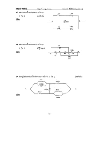 Physics Online V         http://www.pec9.com                   บทที่ 16 ไฟฟาและแมเหล็ก (1)
67. จงหาความตานทานรวมระหวางจด
                           ุ                           1♠                2♠
    A กับ B           (2.5 โอหม)
วิธีทํา
                                               A                    6♠                   B

                                                         5♠                10♠




68. จงหาความตานทานรวมระหวางจด
                           ุ                           10♠
    A กับ B           ( 40 โอหม)
                         3                                                 10♠
วิธีทํา                                                   C                          B
                                          A                            D
                                                   20♠
                                                                      20♠




69. จากรูปจงหาความตานทานรวมระหวางจุด x กับ y                                   (200 โอหม)
                           200♠
                                                    500♠
                           200♠
            x                     100♠              500♠                         y
                          50♠
วิธีทํา
                                                    500♠




                                         65
 