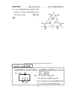 Physics Online V            http://www.pec9.com                บทที่ 16 ไฟฟาและแมเหล็ก (1)
72. จากวงจรดังรูปตัวตานทานทุกตัวมีความตาน
   ทานตัวละ 30 โอหม จงหาความตานทานรวม
                                                                         C
   ระหวางจด A และ B
        ุ                      ( 100 โอหม)                   30♠             30♠
                                   3
วิธีทํา                                                               30♠

                                                  30♠         30♠             30♠      30♠
                                                  A                                      B
                                                        30♠           F       30♠




                     ⌫⌫⌦⌫⌦⌫⌦⌫⌦⌫⌦⌫⌦⌫⌦⌫⌦⌫⌦⌫⌦⌫⌦⌫⌦⌫⌦⌦



    ตอนที่ 5 แรงเคลอนไฟฟา
                   ่ื   
    แรงเคลือนไฟฟา (E) คือ พลังงานที่ประจุ 1 คูลอมบใชในการเคลื่อนที่จนครบ 1 รอบวงจร
           ่
                                                E = I(R+r)
                                     เมือ E คือ แรงเคลอนไฟฟา (โวลต)
                                        ่               ่ื    
                                          I คือ ปริมาณกระแสไฟฟา (แอมแปร)
                                          R คือ ความตานทานภายนอกเซลลไฟฟา (โอหม) 
                                          r คือ ความตานทานภายในเซลลไฟฟา(โอหม)
                                          67
 