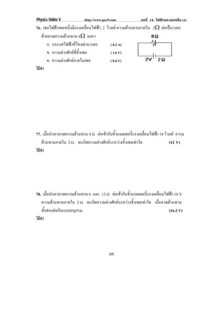 Physics Online V         http://www.pec9.com           บทที่ 16 ไฟฟาและแมเหล็ก (1)
76. เซลไฟฟาเซลหนึงมีแรงเคลือนไฟฟา 2 โวลต ความตานทานภายใน 2♠ ตอเปนวงจร
                   ่           ่                 
   ดวยลวดความตานทาน 8♠ จงหา
      ก. กระแสไฟฟาทีไหลผานวงจร
                       ่                ( 0.2 A)
      ข. ความตางศักยทขวเซล
                         ่ี ้ั          ( 1.6 V)
      ค. ความตางศักยภายในเซล          ( 0.4 V)
วิธทา
   ี ํ




77. เมือนําเอาลวดความตานทาน 4 υ ตอเขากบขวแบตเตอรแรงเคลอนไฟฟา 18 โวลต ความ
       ่                            ั ้ั          ่ี     ่ื 
   ตานทานภายใน 2 υ จะเกิดความตางศักยระหวางขัวเซลเทาใด
                                                ้                  (12 V)
วิธทา
   ี ํ




78. เมือนําเอาลวดความตานทาน 6 และ 12 υ ตอเขากบขวแบตเตอรแรงเคลอนไฟฟา 18 V
       ่                                   ั ้ั          ่ี      ่ื   
   ความตานทานภายใน 2 υ จะเกิดความตางศักยระหวางขัวเซลเทาใด เมือลวดตานทาน
                                                  ้             ่
   ทังสองตอกันแบบอนุกรม
     ้                                                                (16.2 V)
วิธทา
   ี ํ




                                       69
 