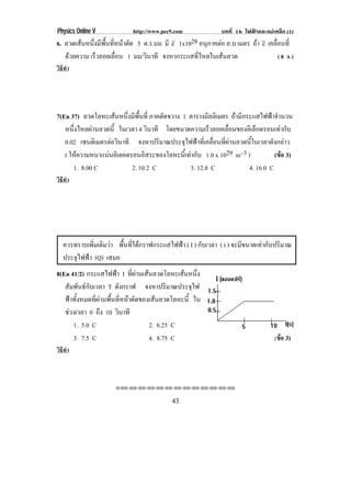 Physics Online V            http://www.pec9.com             บทที่ 16 ไฟฟาและแมเหล็ก (1)
6. ลวดเสนหนึ่งมีพื้นที่หนาตัด 5 ต.ร.มม มี e 1x1028 อนภาคตอ ล.บ เมตร ถา e เคลอนท่ี
                                                       ุ                      ่ื
   ดวยความ เรวลอยเลอน 1 มม/วินาที จงหากระแสที่ไหลในเสนลวด
              ็         ่ื                                                        (8 A)
วิธทา
   ี ํ




7(En 37) ลวดโลหะเสนหนึ่งมีพื้นที่ ภาคตดขวาง 1 ตารางมลลิเมตร ถามีกระแสไฟฟาจํานวน
                                       ั              ิ
   หนึ่งไหลผานลวดนี้ ในเวลา 4 วินาที โดยขนาดความเร็วลอยเลือนของอิเล็กตรอนเทากับ
                                                             ่
   0.02 เซนตเิ มตรตอวนาที จงหาปริมาณประจุไฟฟาที่เคลื่อนที่ผานลวดนี้ในเวลาดังกลาว
                    ิ
   ( ใหความหนาแนนอิเลคตรอนอิสระของโลหะนีเ้ ทากับ 1.0 x 1029 m–3 )          (ขอ 3)
      1. 8.00 C           2. 10.2 C            3. 12.8 C            4. 16.0 C
วิธทา
   ี ํ




   ควรทราบเพมเตมวา พื้นที่ใตกราฟกระแสไฟฟา ( I ) กับเวลา ( t ) จะมีขนาดเทากับปริมาณ
              ่ิ ิ 
   ประจุไฟฟา (Q) เสมอ
8(En 41/2) กระแสไฟฟา I ที่ผานเสนลวดโลหะเสนหนึ่ง
   สัมพันธกับเวลา T ดงกราฟ จงหาปรมาณประจไฟ
                         ั                 ิ        ุ
   ฟาทั้งหมดที่ผานพื้นที่หนาตัดของเสนลวดโลหะนี้ ใน
   ชวงเวลา 0 ถึง 10 วินาที
      1. 5.0 C                       2. 6.25 C
      3. 7.5 C                       4. 8.75 C                                   (ขอ 3)
วิธทา
   ี ํ



                     ⌫⌫⌦⌫⌦⌫⌦⌫⌦⌫⌦⌫⌦⌫⌦⌫⌦⌫⌦⌫⌦⌫⌦⌫⌦⌫⌦


                                           43
 