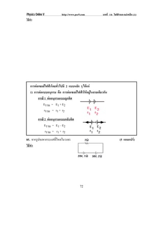 Physics Online V            http://www.pec9.com            บทที่ 16 ไฟฟาและแมเหล็ก (1)
วิธทา
   ี ํ




    การตอเซลลไฟฟาโดยทั่วไปมี 2 แบบหลัก ๆ ไดแก
    1) การตอแบบอนุกรม คือ การตอเซลลไฟฟาใหอยูในสายเดียวกัน
          กรณี 1 ตออนุกรมแบบถูกทิศ
              Eรวม = E1 + E2
               rรวม = r1 + r2

          กรณี 2 ตออนุกรมแบบกลับทิศ
               Eรวม = E1 – E2
               rรวม = r1 + r2
85. จากรูปจงหากระแสทีไหลในวงจร
                     ่                                                   (5 แอมแปร)
วิธทา
   ี ํ




                                          72
 