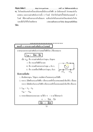 Physics Online V                  http://www.pec9.com             บทที่ 16 ไฟฟาและแมเหล็ก (1)
92. ไดโอดเปลงแสงตัวหนึงจะเปลงแสงเมือมีกระแสไฟฟา 20 มิลลิแอมแปร ผานขณะตอไบ
                        ่            ่                                            
   แอสตรง และความตางศกยระหวางขว 1.7 โวลต ถานําไดโอดตัวนีไปตอกับแบตเตอรี่ 6
                      ั        ้ั                             ้
   โวลต ทีมความตานทานภายในนอยมาก จะตองนําตัวตานทานคาเทาใดมาตออยางไรกับ
            ่ ี
   วงจรเพือไมใหไดโอดเสียหาย
          ่                               ( นําความตานทาน 215 โอหม ตออนุกรมกับไดโอด)
วิธีทํา




                        ⌫⌫⌦⌫⌦⌫⌦⌫⌦⌫⌦⌫⌦⌫⌦⌫⌦⌫⌦⌫⌦⌫⌦⌫⌦⌫⌦⌦


   ตอนที่ 6 การหาความตางศักยระหวางเซลล
    เราสามารถหาความตางศกยระหวางเซลลไฟฟาใด ๆ ไดจากสมการ
                     ั                   
                   Vab = ϒIR – ϒE
            เมือ Vab
               ่       คือ   ความตางศักยระหวางจุด a กับจุด b
                   I   คือ   กระแสไฟฟาในวงจร
                   R   คือ   ความตานทานระหวางจุด a กับ b
                   E   คือ   แรงเคลอนไฟฟาระหวางจด a กับ b
                                    ่ื            ุ
    ตองทราบเพิ่มเติม
       1. ตองคดจากจด a ไปจุด b ตามทศการไหลของกระแสไฟฟา
            ิ         ุ              ิ
       2. หาก E มีทศตานกระแสไฟฟา I (คือกระแสเขาขัวบวกของเซลล) ตองใช E เปนลบ
                     ิ                                 ้
          หาก E มีทิศเดียวกับกระแสไฟฟา I (คือกระแสเขาขั้วลบของเซลล) ตองใช E เปนบวก
          3. Vab = Va – Vb
             Vab = –Vba
          4. หากเราคดจนครบรอบวงจร จะไดวา V = 0 จะไดออกมาวา
                    ิ                                   
                                   0 = θIR – θE
                                  ϒE = ϒIR
                                                 75
 