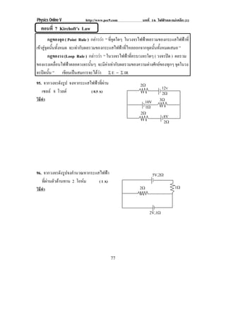 Physics Online V          http://www.pec9.com            บทที่ 16 ไฟฟาและแมเหล็ก (1)
   ตอนที่ 7 Kirchoft’s Law
        กฏของจุด ( Point Rule ) กลาววา “ ทีจดใดๆ ในวงจรไฟฟาผลรวมของกระแสไฟฟาที่
                                             ุ่
เขาสจดนนทงหมด จะเทากบผลรวมของกระแสไฟฟาทไหลออกจากจดนนทงหมดเสมอ ”
   ู ุ ้ั ้ั           ั                        ่ี         ุ ้ั ้ั
        กฏของวง (Loop Rule ) กลาววา “ ในวงจรไฟฟาทีครบวงจรใดๆ ( วงจรปด ) ผลรวม
                                                       ่               
ของแรงเคลือนไฟฟาตลอดวงจรนันๆ จะมีคาเทากับผลรวมของความตางศักยของทุกๆ จุดในวง
            ่                   ้         
จรปดนัน ” เขียนเปนสมการจะไดวา ρ E = ρ IR
         ้                           
95. จากวงจรดังรูป จงหากระแสไฟฟาทผาน
                                  ่ี                  2υ           12V
   เซลล 8 โวลต            ( 0.5 A)                                 2υ
วิธีทํา                                                    10V      3υ
                                                           1υ
                                                        2υ
                                                                      8V
                                                                      2υ




96. จากวงจรดังรูปจงคํานวณหากระแสไฟฟา                            5V,2υ
   ทผานตวตานทาน 2 โอหม
     ่ี  ั                   ( 1 A)
วิธีทํา                                                 2υ                   1υ



                                                             2V,1υ




                                          77
 