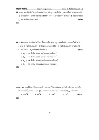 Physics Online V           http://www.pec9.com            บทที่ 16 ไฟฟาและแมเหล็ก (1)
98. แกลแวนอมิเตอรเครืองหนึงความตานทาน RG = 100 โอหม กระแสไฟฟาผานสูงสุด 10
                      ่    ่                        
   ไมโครแอมแปร ถาตองการกระแสไฟฟา 210 ไมโครแอมแปร ผานตองใช ความตานทาน
                                                                       
   Rs ขนาดเทาใดมาตอขนาน
                                                                       (5 ϖ )
วิธทา
   ี ํ




99(มช 32) แกลแวนอมิเตอรเครืองหนึงความตานทาน RG = 900 โอหม กระแสไฟฟาผาน
                               ่ ่                        
   สูงสุด 10 ไมโครแอมแปร ถาตองการกระแสไฟฟา 100 ไมโครแอมแปร ผานตองใช
   ความตานทาน Rs มีคาเทาไรตออยางไร
                                                                      (ขอ ก)
      ก. Rs = 100 โอหม ตอขนานกับแกลแวนอมิเตอร
                       
      ข. Rs = 60 โอหม ตอขนานกับแกลแวนอมิเตอร
                         
      ค. Rs = 100 โอหม ตออนุกรมกับแกลแวนอมิเตอร
                           
      ง. Rs = 90 โอหม ตออนุกรมกับแกลแวนอมิเตอร
                     
วิธทา
   ี ํ




100(มช 26) แอมปมเิ ตอรวดกระแสได 1 mA ตองใชความตานทานซันต 10♠ ตอขนานกล-
                         ั                                                      ั
   วานอมิเตอรซึ่งมีความไว 100 →A คาความตานทานของกลวานมเิ ตอร(RG) มีคาเทาใด
                                                    ั        
      ก. 100♠              ข. 90♠        ค. 10♠           ง. 2♠              (ขอ ข)
วิธทา
   ี ํ




                                         79
 