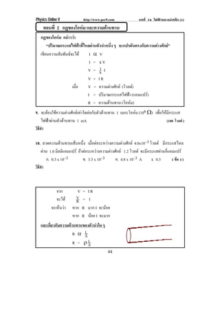 Physics Online V            http://www.pec9.com              บทที่ 16 ไฟฟาและแมเหล็ก (1)
         ตอนที่ 2 กฏของโอหม และความตานทาน
                          
   กฏของโอหม กลาววา
       “ปริมาณกระแสไฟฟาที่ไหลผานตัวนําหนึ่ง ๆ จะแปรผันตรงกับความตางศักย”
   เขียนความสัมพันธจะได        I ϒ V
                                 I = kV
                                V = 1 Ik
                                V = IR
                     เมือ
                        ่       V = ความตางศักย (โวลต)
                                I = ปริมาณกระแสไฟฟา (แอมแปร)    
                                R = ความตานทาน (โอหม)
9. จะตองใชความตางศักยเทาใดตอกับตัวตานทาน 1 เมกะโอหม (106 υ) เพือใหมกระแส
                                                                       ่    ี
   ไฟฟาผานตัวตานทาน 1 mA                                                (100 โวลต )
วิธทา
   ี ํ

10. ลวดความตานทานเสนหนึง เมือตอระหวางความตางศักย 4.0x10–3 โวลต มีกระแสไหล
                            ่ ่
   ผาน 1.0 มิลลิแอมแปร ถาตอระหวางความตางศักย 1.2 โวลต จะมีกระแสผานกีแอมแปร
                                                                             ่
      ก. 0.3 x 10–3         ข. 3.3 x 10–3      ค. 4.8 x 10–3 A      ง. 0.3     ( ขอ ง )
วิธทา
   ี ํ



               จาก        V =   IR
               จะได      V =   I
                          R
            จะเห็นวา   หาก R   มาก I จะนอย
                        หาก R   นอย I จะมาก
                                  
    และเกี่ยวกับความตานทานของตัวนําใด ๆ
                       R ϒ AL
                       R = ″A L
                                           44
 