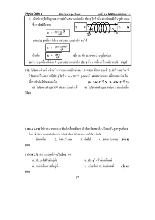 Physics Online V            http://www.pec9.com               บทที่ 16 ไฟฟาและแมเหล็ก (1)
    3) เมือประจุไฟฟาถูกแรงกระทําในสนามแมเหล็ก ประจุไฟฟานันจะเคลือนทีเ่ ปนรูปวงกลม
           ่                                                ้      ่
       ซึงหารัศมีไดจาก
         ่
                     R = m vqB ±
                             sin

       หากประจุเคลื่อนที่ตั้งฉากกับสนามแมเหล็ก จะได
                   R = m v qB o  sin90

      นนคอ
        ่ั ื       R = mv    qB          เมอ m คือ มวลของประจนน (kg)
                                            ่ื                 ุ ้ั
    หากประจุเคลื่อนที่เอียงทํามุมกับสนามแมเหล็ก ประจนนจะเคลอนเปนเกลยวสปรง ดงรป
                                                      ุ ้ั  ่ื  ี       ิ ั ู
115. โปรตอนตวหนงเขามาในสนามแมเ หลกขนาด 1.5 เทสลา ดวยความเรว 2x107 เมตร/วนาที
               ั ่ึ                 ็                      ็           ิ
   โปรตอนเปนอนภาคมประจไฟฟา 1.6 x 10–19 คูลอมบ จงคานวณหาแรงทสนามแมเ หลก
               ุ     ี ุ                             ํ         ่ี        ็
   นีกระทําตอโปรตรอนเมือ
     ้                  ่                     (ก. 2.4x10–12 N ข. 4.8x10–12 N)
       ก) โปรตอนทํามุม 30o กับสนามแมเหล็ก ข) โปรตอนทามมฉากกบสนามแมเ หลก
                                                         ํ ุ   ั             ็
วิธทา
   ี ํ




116(En 43/1) โปรตอนจากดวงอาทตยเ คลอนทลงหาผวโลกในแนวดงบรเิ วณเสนสตรศนยของ
                            ิ      ่ื ่ี   ิ         ่ิ         ู ู 
    โลก ซึงมีสนามแมเหล็กโลกขนานกับผิวโลก โปรตอนจะเบนไปทางทิศใด
          ่
         1. ทศเหนอ
             ิ ื         2. ทศตะวนตก
                             ิ ั               3. ทศใต
                                                   ิ           4. ทิศตะวันออก       (ขอ 4)
ตอบ

117(มช 27) สนามแมเหล็กจะไมมีผล ตอ
                                  
     ก. ประจุไฟฟาที่อยูนิ่ง                     ข. ประจุไฟฟาที่เคลื่อนที่
     ค. แมเ หลกถาวรทอยนง
               ็      ่ี ู ่ิ                    ง. แมเ หลกถาวรทเ่ี คลอนท่ี
                                                            ็           ่ื         (ขอ ก)
ตอบ
                                          87
 