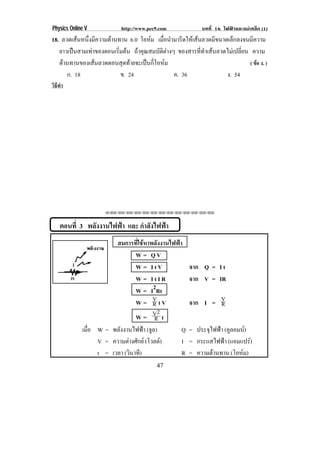 Physics Online V            http://www.pec9.com              บทที่ 16 ไฟฟาและแมเหล็ก (1)
18. ลวดเสนหนึงมีความตานทาน 6.0 โอหม เมือนํามารีดใหเสนลวดมีขนาดเล็กลงจนมีความ
              ่                           ่
   ยาวเปนสามเทาของตอนเริมตน ถาคุณสมบัติตางๆ ของสารที่ทําเสนลวดไมเปลี่ยน ความ
                          ่
   ตานทานของเสนลวดตอนสุดทายจะเปนกีโอหม
                                        ่                                     ( ขอ ง. )
      ก. 18                 ข. 24               ค. 36               ง. 54
วิธทา
   ี ํ




                     ⌫⌫⌦⌫⌦⌫⌦⌫⌦⌫⌦⌫⌦⌫⌦⌫⌦⌫⌦⌫⌦⌫⌦⌫⌦⌫⌦



    ตอนที่ 3 พลังงานไฟฟา และ กําลังไฟฟา
                        สมการที่ใชหาพลังงานไฟฟา
                                W = QV
                                W = ItV                 จาก Q = I t
                                W = ItIR                จาก V = IR
                                W = I2Rt
                                W = VtV R               จาก I = V
                                                                R
                                          2
                                W= V t  R
             เมอ W = พลังงานไฟฟา (จล)
               ่ื                     ู          Q      = ประจุไฟฟา (คลอมบ)
                                                                       ู     
                  V = ความตางศกย (โวลต)
                              ั                I      = กระแสไฟฟา (แอมแปร)  
                  t = เวลา (วนาท)
                              ิ ี                R      = ความตานทาน (โอหม)
                                                                          
                                          47
 