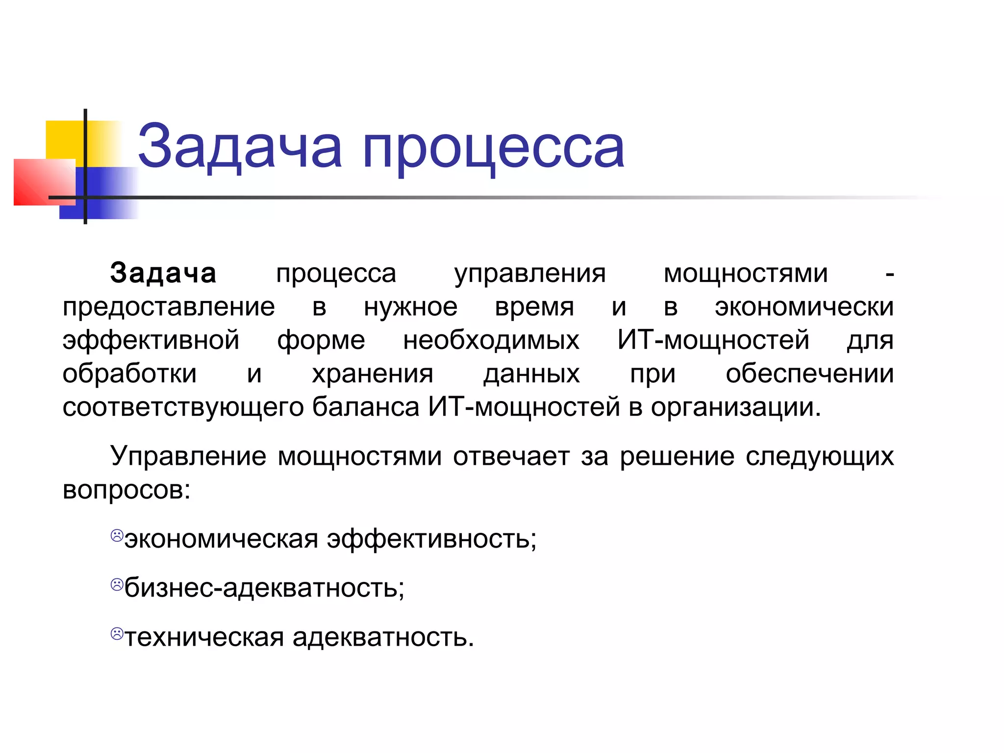 Задача процесса
Задача
процесса
управления
мощностями
предоставление в нужное время и в экономически
эффективной форме необходимых ИТ-мощностей для
обработки
и
хранения
данных
при
обеспечении
соответствующего баланса ИТ-мощностей в организации.
Управление мощностями отвечает за решение следующих
вопросов:
экономическая эффективность;



бизнес-адекватность;



техническая адекватность.



 