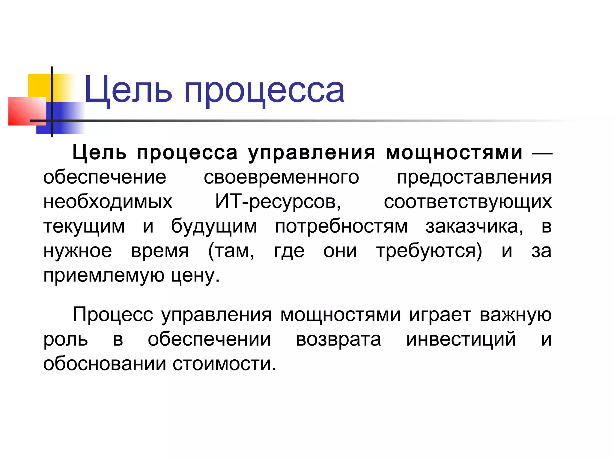 Цель процесса
Цель процесса управления мощностями —
обеспечение
своевременного
предоставления
необходимых
ИТ-ресурсов,
соответствующих
текущим и будущим потребностям заказчика, в
нужное время (там, где они требуются) и за
приемлемую цену.
Процесс управления мощностями играет важную
роль в обеспечении возврата инвестиций и
обосновании стоимости.

 
