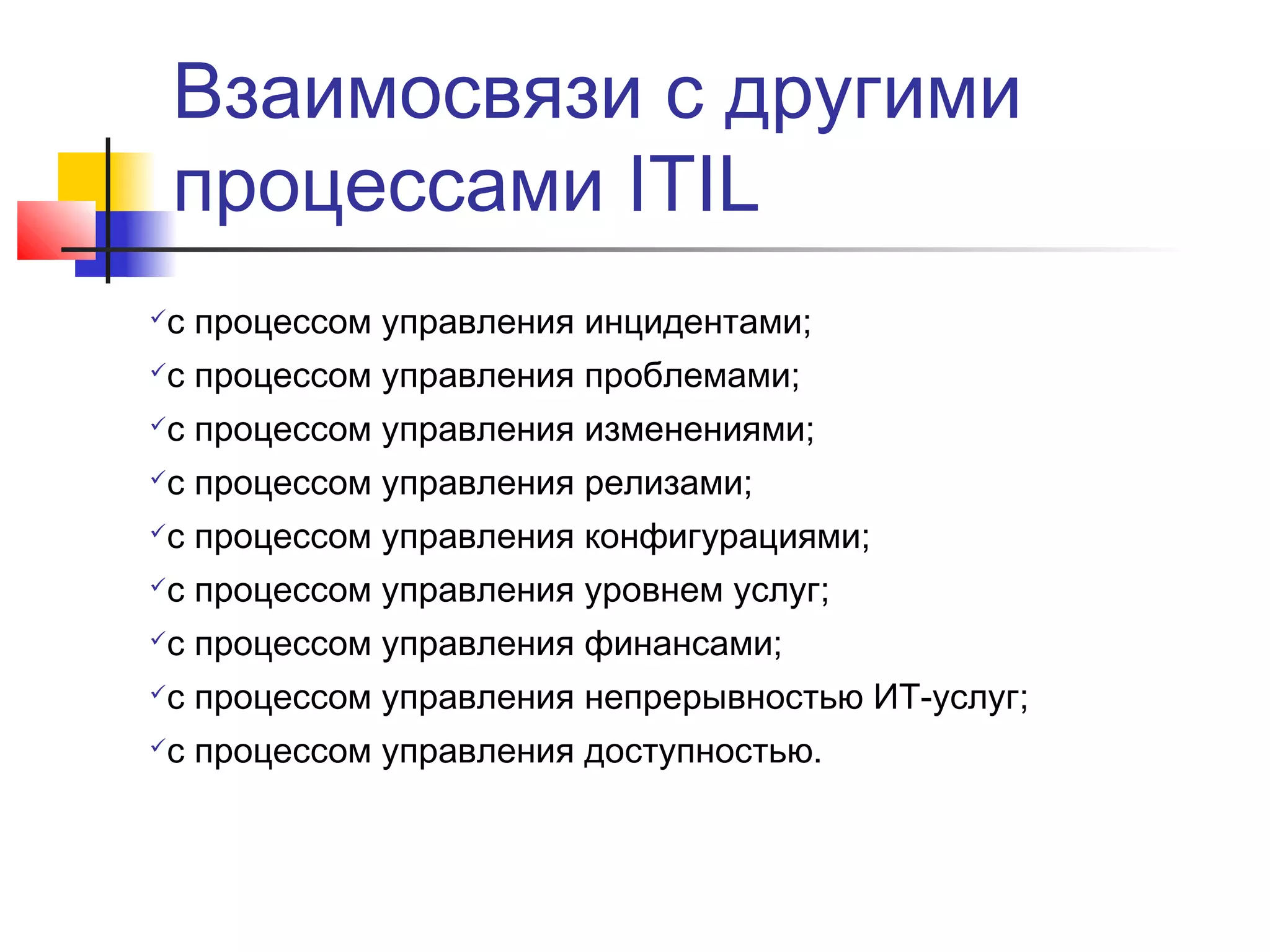 Взаимосвязи с другими
процессами ITIL
с процессом управления инцидентами;



с процессом управления проблемами;



с процессом управления изменениями;



с процессом управления релизами;



с процессом управления конфигурациями;



с процессом управления уровнем услуг;



с процессом управления финансами;



с процессом управления непрерывностью ИТ-услуг;



с процессом управления доступностью.



 