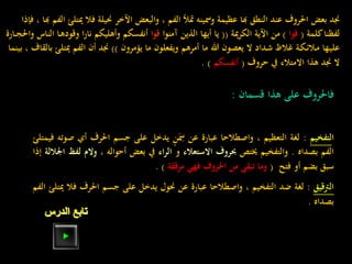 ‫مي‬ ‫فال‬ ‫حنيلة‬ ‫اآلخر‬ ‫والبعض‬ ، ‫الفم‬ ‫متأل‬ ‫ومسينه‬ ‫عظيمة‬ ‫هبا‬ ‫النطق‬ ‫عند‬ ‫احلروف‬ ‫بعض‬ ‫جند‬‫فإذا‬ ، ‫هبا‬ ‫الفم‬ ‫تلئ‬
‫كلمة‬‫لفظنا‬(‫قوا‬)‫مية‬‫ر‬‫الك‬ ‫اآلية‬ ‫من‬((‫آمنوا‬ ‫الذين‬ ‫أيها‬ ‫يا‬‫قوا‬‫ا‬ ‫ـا‬‫ه‬‫وقود‬ ‫ا‬‫ر‬‫نا‬ ‫وأهليكم‬ ‫أنفسكم‬‫ـارة‬‫ـ‬‫ج‬‫واحل‬ ‫لناس‬
‫يؤمرون‬ ‫ما‬ ‫ويفعلون‬ ‫أمرهم‬ ‫ما‬ ‫هللا‬ ‫يعصون‬ ‫ال‬ ‫ـداد‬‫ش‬ ‫غالظ‬ ‫ـة‬‫ك‬‫ـ‬‫ئ‬‫ـال‬‫م‬ ‫ـها‬‫ي‬‫عل‬))‫أن‬ ‫جند‬‫ميتل‬ ‫الفم‬‫بينما‬ ، ‫بالقاف‬ ‫ئ‬
‫حروف‬ ‫يف‬ ‫االمتالء‬ ‫هذا‬ ‫جند‬ ‫ال‬(‫أنفسكم‬. )
‫فاحلروف‬‫على‬‫هذا‬‫قسمان‬:
‫ا‬‫لتفخيم‬:‫لغة‬‫التعظيم‬،‫واصطالحا‬‫عبارة‬‫عن‬‫ن‬َ
ِ‫مس‬‫يدخل‬‫على‬‫جسم‬‫احلرف‬‫أي‬‫صوته‬‫فيمتلئ‬
‫الفم‬‫بصداه‬.‫والتفخيم‬‫خيتص‬‫حبروف‬‫االستعالء‬‫و‬‫اء‬‫ر‬‫ال‬‫يف‬‫بعض‬‫أحواله‬،‫و‬‫الم‬‫لفظ‬‫اجلاللة‬‫إذا‬
‫سبق‬‫بضم‬‫أو‬‫فتح‬(‫وما‬‫تبقى‬‫من‬‫احلروف‬‫فهي‬‫مرققة‬).
‫الرتقيق‬:‫لغة‬‫ضد‬‫التفخيم‬،‫واصطالحا‬‫عبارة‬‫عن‬‫حنول‬‫يدخل‬‫على‬‫جسم‬‫احلرف‬‫ف‬‫ال‬‫ميتلئ‬‫الفم‬
‫بصداه‬.
‫الدرس‬ ‫تابع‬
 