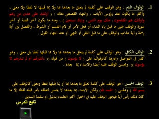 .1‫الوقوف‬‫التام‬:‫وهو‬‫الوقف‬‫على‬‫كلمة‬‫مل‬‫يتعلق‬‫ما‬‫بعدها‬‫هبا‬‫وال‬‫مبا‬‫قبلها‬‫ال‬‫ل‬‫فظا‬‫وال‬‫معىن‬،
‫وأكثر‬‫ما‬‫يكون‬‫عند‬‫رؤوس‬‫اآليات‬،‫وانتهاء‬‫القصص‬‫مثاله‬:(‫أولئك‬‫على‬‫هدى‬‫من‬‫ر‬‫هبم‬
‫وأولئك‬‫هم‬‫املفلحون‬‫ـ‬‫ملك‬‫يوم‬‫الدين‬‫ـ‬‫وإياك‬‫نستعني‬)،‫ومنه‬‫ما‬‫يكون‬‫آخر‬‫قصة‬‫أو‬‫آخر‬
‫سورة‬‫والوقف‬‫على‬‫ما‬‫قبل‬‫ياء‬‫النداء‬‫أو‬‫فعل‬‫األمر‬‫أو‬‫الم‬‫القسم‬‫أو‬‫الشرط‬،‫والفصل‬‫بني‬‫آية‬
‫رمحة‬‫وآية‬‫عذاب‬‫والوقف‬‫على‬‫ما‬‫قبل‬‫النفي‬‫أو‬‫النهي‬‫أو‬‫عند‬‫انتهاء‬‫القول‬.
.2‫الوقف‬‫الكايف‬:‫وهو‬‫الوقف‬‫على‬‫كلمة‬‫مل‬‫يتعلق‬‫ما‬‫بعدها‬‫هبا‬‫وال‬‫مبا‬‫قبلها‬‫لف‬‫ظا‬‫بل‬‫معىن‬،‫وهو‬
‫كثري‬‫يف‬‫الفواصل‬‫وغريها‬‫كالوقوف‬‫على‬(‫ال‬‫يؤمنون‬)‫من‬‫قوله‬((‫ءأنذرهتم‬‫أم‬‫مل‬‫تنذرهم‬‫ال‬
‫يؤمنون‬))‫وحيسن‬‫الوقف‬‫عليه‬‫أيضا‬‫واالبتداء‬‫مبا‬‫بعده‬.
3.‫الوقف‬‫احلسن‬:‫هو‬‫الوقف‬‫على‬‫كلمة‬‫تعلق‬‫ما‬‫بعدها‬‫هبا‬‫أو‬‫مبا‬‫قبلها‬‫لفظا‬‫ومع‬‫ىن‬‫كالوقف‬‫على‬(
‫بسم‬‫هللا‬)‫ـى‬‫ـ‬‫ـ‬‫ـ‬‫ـ‬‫ـ‬‫ل‬‫وع‬(‫احلمد‬‫هلل‬)‫ولكن‬‫االبتداء‬‫مبا‬‫بعدها‬‫ال‬‫حيسن‬‫لتعلقه‬‫بأ‬‫مر‬‫قبله‬‫لفظا‬‫إال‬‫ما‬
‫كان‬‫ذلك‬‫أس‬‫ر‬‫آية‬‫فيجوز‬‫الوقف‬‫عليه‬‫يف‬‫اختيار‬‫أكثر‬‫العلماء‬‫بدليل‬‫أم‬‫سلمة‬‫ال‬‫سابق‬.
‫الدرس‬ ‫تابع‬
 