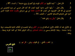 1.‫قال‬‫تعاىل‬:"‫أينما‬‫تكونوا‬‫يدر‬‫ككم‬‫املوت‬‫ولو‬‫كنتم‬‫يف‬‫بروج‬‫مشيدة‬"(‫النساء‬‫ـ‬87).
2.‫وقال‬‫تعاىل‬:"‫ـأيها‬‫ي‬‫الذين‬‫ءامنوا‬‫كونوا‬‫أنصار‬‫هللا‬‫كما‬‫قال‬‫عيسى‬‫ابن‬‫مرمي‬‫للح‬‫ين‬‫ر‬‫وا‬‫من‬
‫أنصاري‬‫إىل‬‫هللا‬‫قال‬‫يون‬‫ر‬‫احلوا‬‫حنن‬‫أنصار‬‫هللا‬‫فآمنت‬‫طائفة‬‫من‬‫بين‬‫إسرائيل‬‫كفرت‬‫و‬‫ط‬‫ائفة‬‫فأيدنا‬‫الذين‬
‫آمنوا‬‫على‬‫عدوهم‬‫فأصبحوا‬‫ين‬‫ر‬‫ظاه‬"(‫الصف‬‫ـ‬14).
3.‫وقال‬‫تعاىل‬"‫وقل‬‫رب‬‫زدين‬‫علما‬".
‫يف‬‫الألوىل‬‫جند‬‫أن‬‫الكاف‬‫األوىل‬‫الساكنة‬‫يف‬((‫يدر‬‫ككم‬))‫قد‬‫أدغمت‬‫يف‬‫الكاف‬‫الثانية‬‫ف‬‫أصبحت‬‫حرفا‬
‫واحدا‬‫مشددا‬،‫وهذا‬‫اإلدغام‬‫يسمى‬((‫إدغام‬‫املتماثلني‬))‫ألن‬‫احلرفني‬‫متاثال‬‫أي‬‫احتدا‬‫خمرج‬‫ا‬‫وصفة‬،
‫ومثله‬:
((‫اذه‬‫ب‬ ‫ب‬‫كتايب‬‫يف‬ ‫ـ‬‫قلوهب‬‫م‬ ‫م‬‫ق‬ ‫ـ‬ ‫رض‬‫هل‬ ‫ل‬‫م‬))
‫الدرس‬ ‫تابع‬
 