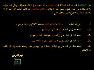 ‫ويف‬‫اآلية‬‫الثانية‬‫جند‬‫أن‬‫التاء‬‫الساكنة‬‫يف‬((‫فآمنت‬))‫قد‬‫أدغمت‬‫يف‬‫الطاء‬‫كة‬‫املتحر‬،‫ونطق‬‫هبما‬‫حرف‬
‫واحد‬‫مشدد‬‫من‬‫جنس‬‫الثاين‬‫ويسمى‬‫هذا‬‫اإلدغام‬((‫إدغام‬‫متجانسني‬))‫ألهنما‬‫جتانسا‬‫أي‬‫احت‬‫دا‬‫خمرجا‬
‫واختلفا‬‫صفة‬‫وهذا‬‫النوع‬‫خمتص‬‫بثالث‬‫خمارج‬:
‫أ‬.‫احلروف‬‫النطعية‬:(‫التاء‬‫ـ‬‫الدال‬‫ـ‬‫الطاء‬)‫وجيب‬‫اإلدغام‬‫يف‬‫بعة‬‫ر‬‫أ‬‫مواضع‬:
(1)‫إدغام‬‫الدال‬‫يف‬‫التاء‬‫مثل‬((‫ق‬‫د‬ّ‫ت‬‫بني‬‫ـ‬‫عب‬ّ‫دت‬)).
(2)‫إدغام‬‫التاء‬‫يف‬‫الدال‬‫مثل‬((‫أجيب‬‫ت‬ّ‫د‬‫عوتكما‬‫ـ‬‫أثقل‬‫ت‬ّ‫د‬‫عوا‬)).
(3)‫إدغام‬‫التاء‬‫يف‬‫الطاء‬‫مثل‬((‫مه‬‫ت‬‫ـ‬ّ‫ط‬‫ائفة‬‫ـ‬‫كفر‬‫ت‬‫ـ‬ّ‫ط‬‫ائفة‬)).
(4)‫إدغام‬‫الطاء‬‫يف‬‫التاء‬‫مثل‬((ّ‫فرطت‬‫ـ‬ّ‫بسطت‬)).‫ويسمى‬‫هذا‬‫اإلدغام‬‫ناقصا‬‫لبق‬‫اء‬‫أثر‬‫الطاء‬
‫يف‬‫اإلدغام‬.
‫الدرس‬ ‫تابع‬
 