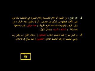 .2‫الفعل‬ ‫الم‬:‫املختص‬ ‫هي‬ ‫ية‬‫ر‬‫القم‬ ‫والالم‬ ‫الشمسية‬ ‫الالم‬ ‫أن‬ ‫املعلوم‬ ‫من‬‫بالدخول‬ ‫ة‬
‫و‬ ‫الفعل‬ ‫الم‬ ‫أما‬ ، ‫يف‬‫ر‬‫التع‬ ‫إىل‬ ‫التنكري‬ ‫من‬ ‫فتنقلها‬ ‫األمساء‬ ‫على‬‫احلرف‬ ‫الم‬(‫هل‬
‫وبل‬)‫احلروف‬ ‫مجيع‬ ‫عند‬ ‫دائما‬ ‫إظهارها‬ ‫فيجب‬(‫حرفني‬ ‫عدا‬)‫إ‬ ‫جيب‬‫دغامها‬
‫ومها‬ ‫هبما‬( :‫ـالم‬‫ـ‬‫ـ‬‫ـ‬‫ـ‬‫ـ‬‫ل‬‫ا‬،‫اء‬‫ر‬‫ـ‬‫ـ‬‫ـ‬‫ـ‬‫ـ‬‫ـ‬‫ـ‬‫ـ‬‫ل‬‫ا‬)‫األول‬ ‫ومثال‬:
.3((‫ـو‬‫ـ‬‫ـ‬‫ـ‬‫ـ‬‫ل‬ ‫ـل‬‫ـ‬‫ـ‬‫ـ‬‫ـ‬‫ـ‬‫ق‬))‫إدغام‬ ‫أدغمت‬ ‫فقد‬(‫املتماثلني‬)‫الثاين‬ ‫ومثال‬ ،(( :‫و‬‫رب‬ ‫ـل‬‫ـ‬‫ـ‬‫ـ‬‫ق‬
‫ـا‬‫ـ‬‫ـ‬‫م‬‫ـ‬‫ـ‬‫ـ‬‫ل‬‫ـ‬‫ـ‬‫ـ‬‫ـ‬‫ع‬ ‫ـي‬‫ـ‬‫ـ‬‫ـ‬‫ن‬‫زد‬))‫إدغام‬ ‫أدغمت‬ ‫وهنا‬(‫بني‬‫ر‬‫املتقا‬)‫اإل‬ ‫يف‬ ‫سيأيت‬ ‫كما‬‫دغام‬.
 