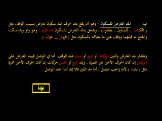 ‫ب‬.‫املد‬‫العارض‬‫للسكون‬:‫وهو‬‫أن‬‫يقع‬‫بعد‬‫حرف‬‫املد‬‫سكون‬‫عارض‬‫بسبب‬‫الو‬‫قف‬‫مثل‬
(‫الكتا‬ْ‫ب‬_ْ‫للمتقني‬_‫يعقلو‬ْ‫ن‬)،‫ويلحق‬‫باملد‬‫العارض‬‫للسكون‬‫مد‬‫اللني‬:‫وهو‬‫واو‬‫وياء‬‫سكنتا‬
‫وانفتح‬‫ما‬‫قبلهما‬‫ووقف‬‫على‬‫ما‬‫بعدمها‬‫بالسكون‬‫مثل‬(‫ي‬‫ر‬‫ق‬ْ‫ش‬_‫خو‬ْ‫ف‬).
‫ومقدار‬‫مد‬‫العارض‬‫واللني‬‫كتان‬‫حر‬‫أو‬‫بع‬‫ر‬‫أ‬‫أو‬‫ست‬‫عند‬‫الوقف‬.‫أما‬‫يف‬‫الوصل‬‫فيمد‬‫ا‬‫لعارض‬‫على‬
‫كتني‬‫حر‬‫إن‬‫كان‬‫احلرف‬‫األخري‬‫غري‬‫اهلمزة‬،‫وميد‬‫بع‬‫ر‬‫أ‬‫أو‬‫مخس‬‫كات‬‫حر‬‫إن‬‫كان‬‫احلرف‬‫ا‬‫ألخري‬‫مهزة‬
‫مثل‬(‫يشا‬‫ء‬)‫ألنه‬‫واجب‬‫متصل‬،‫أما‬‫مد‬‫اللني‬‫فال‬‫ميد‬‫ا‬‫ا‬‫أبد‬‫عند‬‫الوصل‬.
 