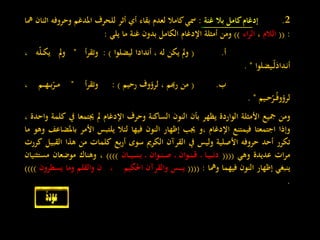 2.‫إد‬‫غام‬‫كامل‬‫بال‬‫غنة‬:‫مسي‬‫كامال‬‫لعدم‬‫بقاء‬‫أي‬‫أثر‬‫للحرف‬‫املدغم‬‫وحروفه‬‫اثنان‬‫مها‬
:((‫الالم‬،‫اء‬‫ر‬‫ال‬))‫ومن‬‫أمثلة‬‫اإلدغام‬‫الكامل‬‫بدون‬‫غنة‬‫ما‬‫يلي‬:
‫أ‬.(‫مل‬‫و‬‫يكن‬‫له‬،‫أندادا‬‫ليضلوا‬):‫أ‬‫ر‬‫وتق‬"‫مل‬‫و‬‫ه‬ّ‫ل‬‫ـ‬‫ـ‬‫ك‬‫ي‬،
‫ـيضلوا‬‫ـ‬ّ‫ل‬َ‫ـداد‬‫ن‬‫أ‬".
‫ب‬.(‫من‬‫رهبم‬،‫لرؤوف‬‫رحيم‬):‫أ‬‫ر‬‫وتق‬"‫ـم‬‫ـ‬‫ـ‬‫ه‬‫ـ‬‫ـ‬‫ب‬ّ‫ـر‬‫ـ‬‫م‬،
‫ـيم‬‫ـ‬‫ح‬ّ‫ـر‬‫ـ‬ُ‫ف‬‫لرؤو‬".
‫ومن‬‫مجيع‬‫األمثلة‬‫الواردة‬‫يظهر‬‫بأن‬‫النون‬‫الساكنة‬‫وحرف‬‫اإلدغام‬‫مل‬‫جيتمعا‬‫يف‬‫كلمة‬‫واحدة‬،
‫وإذا‬‫اجتمعتا‬‫فيمتنع‬‫اإلدغام‬‫،و‬‫جيب‬‫إظهار‬‫النون‬‫فيها‬‫لئال‬‫يلتبس‬‫األمر‬‫ب‬‫املضاعف‬‫وهو‬‫ما‬
‫تكرر‬‫أحد‬‫حروفه‬‫األصلية‬‫وليس‬‫يف‬‫القرآن‬‫الكرمي‬‫سوى‬‫بع‬‫ر‬‫أ‬‫كلمات‬‫من‬‫هذا‬‫الق‬‫بيل‬‫كررت‬
‫ات‬‫ر‬‫م‬‫عديدة‬‫وهي‬((((‫ـا‬‫ـ‬‫ي‬‫ـ‬‫ـ‬‫ـ‬‫ن‬‫د‬‫ـ‬‫ـوان‬‫ـ‬‫ن‬‫ـ‬‫ـ‬‫ق‬‫ـ‬‫ـوان‬‫ـ‬‫ن‬‫ـ‬‫ـ‬‫ص‬‫ـ‬‫ـان‬‫ـ‬‫ـ‬‫ي‬‫ـ‬‫ـ‬‫ـ‬‫ـ‬‫ن‬‫ـ‬‫ـ‬‫ب‬))))،‫وهناك‬‫موضعان‬‫مستث‬‫نيان‬
‫ينبغي‬‫إظهار‬‫النون‬‫فيهما‬‫ومها‬:((((‫ـس‬‫ـ‬‫ـ‬‫ـ‬‫ـ‬‫ي‬‫والقرآن‬‫احلكيم‬،‫ن‬‫والقلم‬‫وما‬‫يس‬‫طرون‬))))
.
 