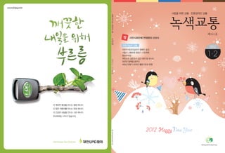 www.klpg.or.kr
더 깨끗한 환경을 만드는 청정 에너지
더 힘찬 자동차를 만드는 파워 에너지
더 건강한 내일을 만드는 그린 에너지
우리에게는 LPG가 있습니다
Clean Energy, CleanTomorrow
사람을 위한 교통·친환경적인 교통
시민사회단체 연대회의 신년사
자전거 에코마일리지 캠페인 결과
서울시 교통부문 중장기 시정계획
환승주차장
저탄소차 설문조사 결과 정리 및 보너스
2012년 탈핵을 꿈꾸다
4대강 되찾기 2012년 활동기조와 방향
사람을위한교통·친환경적인교통
제161호
2012┃1·2┃161호
1
2012
2
지속가능한 교통
2012
창
 