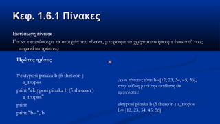 Κεφ. 1.6.1 ΠίνακεςΚεφ. 1.6.1 Πίνακες
Εκτύπωση πίνακα
Για να εκτυπώσουμε τα στοιχεία του πίνακα, μπορούμε να χρησιμοποιήσουμε έναν από τους
παρακάτω τρόπους:
Πρώτος τρόπος
#ektyposi pinaka b (5 theseon )
a_tropos
print "ektyposi pinaka b (5 theseon )
a_tropos"
print
print "b=", b
Αν ο πίνακας είναι b=[12, 23, 34, 45, 56],
στην οθόνη μετά την εκτέλεση θα
εμφανιστεί:
ektyposi pinaka b (5 theseon ) a_tropos
b= [12, 23, 34, 45, 56]
 