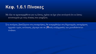 Κεφ. 1.6.1 ΠίνακεςΚεφ. 1.6.1 Πίνακες
Με όλα τα προαναφερθέντα για τις λίστες, πρέπει να έχει γίνει αντιληπτό ότι οι λίστες
αντιστοιχούν με τους πίνακες που γνωρίζετε.
Στη συνέχεια, βασιζόμενοι στις συναρτήσεις, θα αναφερθούμε στη δημιουργία, καταχώριση
αρχικών τιμών, εκτύπωση, γέμισμα και σε βασικές επεξεργασίες των μονοδιάστατων
πινάκων.
 