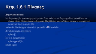 Κεφ. 1.6.1 ΠίνακεςΚεφ. 1.6.1 Πίνακες
Δημιουργία πίνακα
Να δημιουργηθεί μια συνάρτηση, η οποία όταν καλείται, να δημιουργεί ένα μονοδιάστατο
πίνακα τόσων θέσεων, όσων επιθυμούμε. Παράλληλα, να αποδίδεται σε όλα τα στοιχεία του
ως αρχική τιμή το μηδέν (0).
#sinartisi dhmioyrgias pinaka kai apodoshs arxιkhs timhs
def dhmiourgia_array(size):
sqlist=[ ]
for x in range(0,size):
sqlist.append(0)
return sqlist
 