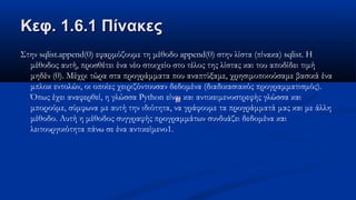 Κεφ. 1.6.1 ΠίνακεςΚεφ. 1.6.1 Πίνακες
Στην sqlist.append(0) εφαρμόζουμε τη μέθοδο append(0) στην λίστα (πίνακα) sqlist. Η
μέθοδος αυτή, προσθέτει ένα νέο στοιχείο στο τέλος της λίστας και του αποδίδει τιμή
μηδέν (0). Μέχρι τώρα στα προγράμματα που αναπτύξαμε, χρησιμοποιούσαμε βασικά ένα
μπλοκ εντολών, οι οποίες χειριζόντουσαν δεδομένα (διαδικασιακός προγραμματισμός).
Όπως έχει αναφερθεί, η γλώσσα Python είναι και αντικειμενοστρεφής γλώσσα και
μπορούμε, σύμφωνα με αυτή την ιδιότητα, να γράφουμε τα προγράμματά μας και με άλλη
μέθοδο. Αυτή η μέθοδος συγγραφής προγραμμάτων συνδυάζει δεδομένα και
λειτουργικότητα πάνω σε ένα αντικείμενο1.
 