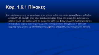 Κεφ. 1.6.1 ΠίνακεςΚεφ. 1.6.1 Πίνακες
Στην περίπτωση αυτή, το αντικείμενο είναι η λίστα sqlist, στο οποίο εφαρμόζεται η μέθοδος
append(0). Η σύνταξη είναι όπως ακριβώς φαίνεται: δίπλα στο όνομα του αντικειμένου,
μπαίνει τελεία και αμέσως μετά το όνομα της μεθόδου. Εδώ, η αλλαγή συμπεριφοράς του
αντικειμένου (sqlist) είναι το μεγάλωμα της λίστας κατά ένα στοιχείο και η απόδοση
αρχικής τιμής μηδέν, ως αποτέλεσμα της μεθόδου append(0), που εφαρμόζεται σε αυτή.
 