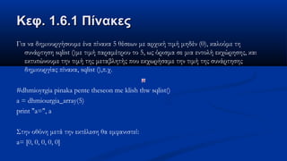 Κεφ. 1.6.1 ΠίνακεςΚεφ. 1.6.1 Πίνακες
Για να δημιουργήσουμε ένα πίνακα 5 θέσεων με αρχική τιμή μηδέν (0), καλούμε τη
συνάρτηση sqlist ()με τιμή παραμέτρου το 5, ως όρισμα σε μια εντολή εκχώρησης, και
εκτυπώνουμε την τιμή της μεταβλητής που εκχωρήσαμε την τιμή της συνάρτησης
δημιουργίας πίνακα, sqlist (),π.χ.
#dhmioyrgia pinaka pente theseon me klish thw sqlist()
a = dhmiourgia_array(5)
print "a=", a
Στην οθόνη μετά την εκτέλεση θα εμφανιστεί:
a= [0, 0, 0, 0, 0]
 