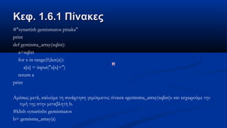 Κεφ. 1.6.1 ΠίνακεςΚεφ. 1.6.1 Πίνακες
#"synartish gemismatos pinaka"
print
def gemisma_array(sqlist):
a=sqlist
for x in range(0,len(a)):
a[x] = input("a[x]=")
return a
print
Αμέσως μετά, καλούμε τη συνάρτηση γεμίσματος πίνακα «gemisma_array(sqlist)» και εκχωρούμε την
τιμή της στην μεταβλητή b.
#klish synartishs gemismatos
b= gemisma_array(a)
 