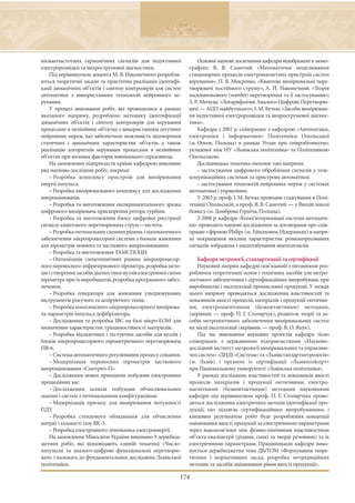 низькочастотних гармонічних сигналів для індуктивної               Основні наукові досягнення кафедри відображені в моно-
електророзвідки та вихрострумової діагностики.                 графіях: В. В. Самотий. «Математичне моделювання
    Під керівництвом доцента М. В. Наконечного розробля-       стаціонарних процесів електромагнетних пристроїв систем
ються теоретичні засади та практична реалізація ідентифі-      керування»; П. В. Мокренко. «Квантові вимірювальні пере-
кації динамічних об’єктів і синтезу контролерів для систем     творювачі постійного струму»; А. Й. Наконечний. «Теорія
автоматики з використанням технологій нейронного ке-           малохвильового (wavelet) перетворення та її застосування»;
рування.                                                       З. Р. Мичуда. «Логарифмічні Аналого-Цифрові Перетворю-
    У процесі виконання робіт, які проводилися в рамках        вачі — АЦП майбутнього»; І. М. Бучма. «Засоби вимірюван-
вказаного напряму, розроблено методику ідентифікації           ня індуктивної електророзвідки та вихрострумової діагнос-
динамічних об’єктів і синтезу контролерів для керування        тики».
процесами в нелінійних об’єктах з використанням штучних            Кафедра з 2001 р. співпрацює з кафедрою «Автоматики,
нейронних мереж, що забезпечило можливість відтворення         електроніки і інформатики» Політехніки Опольської
статичних і динамічних характеристик об’єктів, а також         (м. Ополе, Польща) в рамках Угоди про співробітництво,
реалізацію алгоритмів керування процесами в нелінійних         укладеної між НУ «Львівська політехніка» та Політехнікою
об’єктах при впливах факторів зовнішнього середовища.          Опольською.
    На замовлення підприємств країни кафедрою виконано             Дослідницька тематика охоплює такі напрями:
ряд науково-дослідних робіт, зокрема:                              – застосування цифрового оброблення сигналів у теле-
    – Розробка комплексу пристроїв для вимірювання             комунікаційних системах та пристроях автоматики;
енергії імпульса.                                                  – застосування технологій нейронних мереж у системах
    – Розробка вимірювального комплексу для дослідження        автоматики і управління.
випромінювачів.                                                    У 2003 р. проф. І. М. Бучма проходив стажування в Полі-
    – Розробка та виготовлення експериментального зразка       техніці Опольській, а проф. В. В. Самотий — у Вищій школі
цифрового вимірювача прискорення ротора турбіни.               бізнесу (м. Домброва Гурніча, Польща).
    – Розробка та виготовлення блоку цифрової реєстрації           З 2008 р. кафедра «Комп’ютеризовані системи автомати-
сигналу квантового перетворювача струм—частота.                ки» проводить наукові дослідження за договорами про спів-
    – Розробка оптимальних схемних рішень і математичного      працю з фірмою Philips (м. Ейндховен, Нідерланди) в напря-
забезпечення мікропроцесорної системи з блоком живлення        мі покращення якісних характеристик розкомпресованих
для пірометрів повного та часткового випромінювання.           сигналів зображень і масштабування відеосигналів.
    – Розробка та виготовлення ТАМСПОЦИ.
    – Оптимізація схемотехнічних рішень мікропроцесор-            Кафедра метрології, стандартизації та сертифікації
ного переносного інфрачервоного пірометра, розробка мето-         Науковий напрям кафедри пов’язаний з питаннями роз-
дів і створення засобів діагностики вузлів електронної схеми   роблення теоретичних основ і технічних засобів для метро-
пірометра при їх виробництві, розробка програмного забез-      логічного забезпечення і сертифікаційних випробувань при
печення.                                                       виробництві і експлуатації промислової продукції. У межах
    – Розробка генератора для живлення ультразвукових          цього напряму проводяться дослідження властивостей та
інструментів ріжучого та аспіруючого типів.                    показників якості процесів, матеріалів і продукції оптични-
    – Розробка комплексного мікропроцесорного вимірюва-        ми, електромагнітними (безконтактними) методами,
ча параметрів імпульса дефібрілятора.                          (керівник — проф. П. Г. Столярчук), розвиток теорії та за-
    – Дослідження та розробка ІВС на базі мікро-ЕОМ для        собів метрологічного забезпечення вимірювальних систем
визначення характеристик тріщиностійкості матеріалів.          на місці експлуатації (керівник — проф. В. О. Яцук).
    – Розробка відладочних і тестуючих засобів для вузлів і       Під час виконання наукових проектів кафедра тісно
блоків мікропроцесорного пірометричного перетворювача          співпрацює з державними підприємствами «Науково-
ПВ-6.                                                          дослідний інститут метрології вимірювальних та управляю-
    – Система автоматичного регулювання процесу спікання.      чих систем» «ДНДІ «Система» та «Львівстандартметрологія»
    – Модернізація переносних пірометрів часткового            (м. Львів) і органом із сертифікації «Львівполісерт»
випромінювання «Смотрич-П».                                    при Національному університеті «Львівська політехніка».
    – Дослідження нових принципів побудови електронних            У рамках досліджень властивостей та показників якості
прецизійних ваг.                                               процесів матеріалів і продукції оптичними, електро-
    – Дослідження шляхів побудови обчислювальних               магнітними (безконтактними) методами науковцями
машин і систем з оптимальними конфігураціями.                  кафедри під керівництвом проф. П. Г. Столярчука прово-
    – Модернізація приладу для вимірювання потужності          дяться дослідження електричних методів ідентифікації про-
ПДУ   .                                                        дукції, що підлягає сертифікаційним випробуванням, і
    – Розробка стендового обладнання для обчислення            кінцевим результатом робіт буде розроблення концепції
витрат і кількості газу ВК-3.                                  оцінювання якості продукції за електричними параметрами
    – Розробка електронного лічильника електроенергії.         через взаємозв’язки між фізико-хімічними властивостями
    На замовлення Міносвіти України виконано 9 держбюд-        об’єкта кваліметрії (рідини, сипкі та тверді речовини) та їх
жетних робіт, які відповідають єдиній тематиці «Число-         електричними параметрами. Працівниками кафедри вико-
імпульсні та аналого-цифрові функціональні перетворю-          нується держбюджетна тема ДБ/ТОМ «Формування теоре-
вачі» і належать до фундаментальних досліджень Львівської      тичних і нормативних засад, розробка нетрадиційних
політехніки.                                                   методик та засобів оцінювання рівня якості продукції».

                                                           174
 