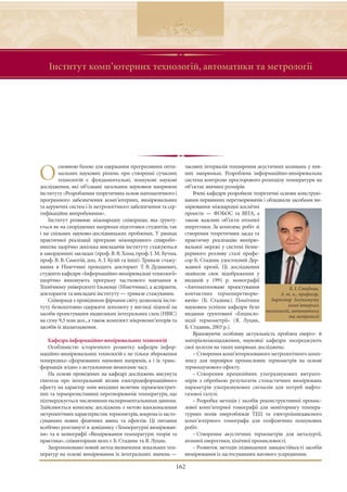 Інститут комп’ютерних технологій, автоматики та метрології




        сновною базою для одержання прогресивних опти-           часових інтервалів поширення акустичних коливань у пев-

О       мальних наукових рішень при створенні сучасних
        технологій є фундаментальні, пошукові наукові
дослідження, які об’єднані загальним науковим напрямом
                                                                 них напрямках. Розроблена інформаційно-вимірювальна
                                                                 система контролю просторового розподілу температури на
                                                                 об’єктах значних розмірів.
інституту «Розроблення теоретичних основ математичного і             Вчені кафедри розробили теоретичні основи конструю-
програмного забезпечення комп’ютерних, вимірювальних             вання первинних перетворювачів і обладнали засобами ви-
та керуючих систем і їх метрологічного забезпечення та сер-      мірювання міжнародні космічні
тифікаційне випробування».                                       проекти — ФОБОС та ВЕГА, а
    Інститут розвиває міжнародну співпрацю, яка ґрунту-          також важливі об’єкти атомної
ється як на споріднених напрямах підготовки студентів, так       енергетики. За комплекс робіт зі
і на спільних науково-дослідницьких проблемах. У рамках          створення теоретичних засад та
практичної реалізації програми міжнародного співробіт-           практичну реалізацію вимірю-
ництва щорічно декілька викладачів інституту стажуються          вальної мережі у системі безпе-
в закордонних закладах (проф. В. В. Хома, проф. І. М. Бучма,     рервного розливу сталі профе-
проф. В. В. Самотій, доц. А. І. Кузій та інші). Тривале стажу-   сор Б. Стадник удостоєний Дер-
вання в Німеччині проходить докторант Т. В. Дудикевич,           жавної премії. Ці дослідження
студенти кафедри «Інформаційно-вимірювальні технології»          знайшли своє відображення у
щорічно виконують програму часткового навчання в                 виданій у 1991 р. монографії
Технічному університеті Ільменау (Німеччина), а аспіранти,       «Автоматизоване проектування                 Б. І. Стадник,
докторанти та викладачі інституту — тривале стажування.          контактних термоперетворю-               д. т. н., професор,
    Співпраця з провідними фірмами світу дозволила інсти-        вачів» (Б. Стадник). Помітним        директор Інституту
туту безкоштовно одержати допомогу у вигляді ліцензії на         науковим успіхом кафедри було                комп’ютерних
                                                                                                    технологій, автоматики
засоби проектування надвеликих інтегральних схем (НВІС)          видання ґрунтовної «Енцикло-                 та метрології
на суму 9,3 млн дол., а також комплект мікрокомп’ютерів та       педії термометрії» (Я. Луцик,
засобів їх відлагодження.                                        Б. Стадник, 2003 р.).
                                                                     Враховуючи особливу актуальність проблем енерго- й
    Кафедра інформаційно-вимірювальних технологій                матеріалозаощадження, науковці кафедри зосереджують
    Особливістю історичного розвитку кафедри інфор-              свої зусилля на таких напрямах досліджень:
маційно-вимірювальних технологій є не тільки збереження              – Створення комп’ютеризованого метрологічного комп-
попередньо сформованих наукових напрямів, а і їх транс-          лексу для перевірки промислових термометрів на основі
формація згідно з актуальними вимогами часу.                     термошумового ефекту.
    На основі проведених на кафедрі досліджень висунута              – Створення прецизійних ультразвукових витрато-
гіпотеза про інтегральний вплив електродеформаційного            мірів з обробкою результатів стохастичних вимірювань
ефекту на характер змін вихідних величин термоелектрич-          параметрів ультразвукових сигналів для потреб нафто-
них та терморезистивних перетворювачів температури, що           газової галузі.
підтверджується численними експериментальними даними.                – Розробка методів і засобів реконструктивної промис-
Здійснюється комплекс досліджень з метою вдосконалення           лової комп’ютерної томографії для моніторингу темпера-
метрологічних характеристик термометрів,зокрема із засто-        турних полів енергоблоків ТЕЦ та електроімпедансного
суванням нових фізичних явищ та ефектів. Ці питання              комп’ютерного томографа для геофізичних пошукових
всебічно розглянуті в довіднику «Температурні вимірюван-         робіт.
ня» та в монографії «Вимірювання температури: теорія та              – Створення акустичних термометрів для металургії,
практика», співавторами яких є Б. Стадник та Я. Луцик.           атомної енергетики, хімічної промисловості.
    Запропоновано новий метод визначення локальних тем-              – Розвиток методів підвищення завадостійкості засобів
ператур на основі вимірювання їх інтегральних значень —          вимірювання із застосуванням вагового усереднення.

                                                             162
 