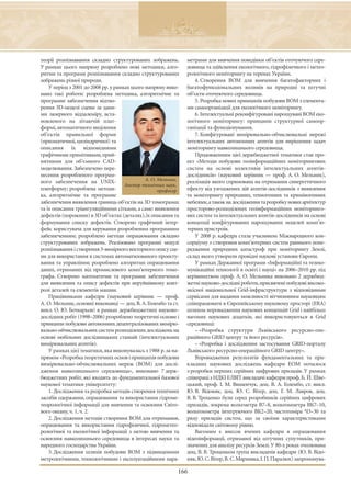 теорії розпізнавання складно структурованих зображень.          метрами для вивчення поведінки об’єктів оточуючого сере-
У рамках цього напряму розроблено нові методики, алго-          довища та здійснення екологічного, гідрофізичного і метео-
ритми та програми розпізнавання складно структурованих          рологічного моніторингу на теренах України.
зображень різної природи.                                           4. Створення ВОМ для вивчення багатофакторних і
    У період з 2001 до 2008 рр. у рамках цього напряму вико-    багатофункціональних впливів на природні та штучні
нано такі роботи: розроблена методика, алгоритмічне та          об’єкти оточуючого середовища.
програмне забезпечення відтво-                                      5. Розробка нових принципів побудови ВОМ з елемента-
рення 3D-моделі сцени за дани-                                  ми самоорганізації для екологічного моніторингу.
ми лазерного віддалеміру, вста-                                     6. Інтелектуальні реконфігуровані нарощувані ВОМ еко-
новленого на літаючій плат-                                     логічного моніторингу: принципи структурної самоор-
формі, автоматичного виділення                                  ганізації та функціонування.
об’єктів правильної форми                                           7. Конфігуровані вимірювально-обчислювальні мережі
(призматичної, циліндричної) та                                 інтелектуальних автономних агентів для вирішення задач
описання їх відповідними                                        моніторингу навколишнього середовища.
графічними примітивами, прий-                                       Продовженням цієї держбюджетної тематики став про-
нятними для об’ємного CAD-                                      ект «Методи побудови геоінформаційних моніторингових
моделювання. Забезпечено пере-                                  систем на основі колективів інтелектуальних агентів-
несення розробленого програм-                                   дослідників» (науковий керівник — проф. А. О. Мельник),
ного забезпечення на UNIX-                     А. О. Мельник,   реалізація якого спрямована на отримання синергетичного
                                      доктор технічних наук,
платформу; розроблена методи-                        професор   ефекту від узгоджених дій агентів-дослідників з виявлення
ка, алгоритмічне та програмне                                   та моніторингу природних, техногенних та криміногенних
забезпечення виявлення границь об’єктів на 3D томограмах        небезпек,а також на дослідження та розробку нових архітектур
та їх описання тріангуляційними сітками, а саме: виявлення      просторово-розподілених геоінформаційних моніторинго-
дефектів (порожнин) в 3D об’єктах (деталях), їх описання та     вих систем та інтелектуальних агентів-дослідників на основі
формування списку дефектів. Створено графічний інтер-           концепції конфігурованих нарощуваних моделей комп’ю-
фейс користувача для керування розробленим програмним           терних пристроїв.
забезпеченням; розроблено методи опрацювання складно                У 2008 р. кафедра стала учасником Міжнародного кон-
структурованих зображень. Реалізовано програмні модулі          сорціуму з створення комп’ютерних систем раннього попе-
розпізнавання і створення 3-вимірного векторного опису сце-     редження природних катастроф при моніторингу Землі,
ни для використання в системах автоматизованого проекту-        склад якого утворили провідні наукові установи Європи.
вання та управління; розроблено алгоритми опрацювання               У рамках Державної програми «Інформаційні та телеко-
даних, отриманих від промислового комп’ютерного томо-           мунікаційні технології в освіті і науці» на 2006–2010 рр. під
графа. Створено математичне та програмне забезпечення           керівництвом проф. А. О. Мельника виконано 2 держбюд-
для виявлення та опису дефектів при неруйнівному конт-          жетні науково-дослідні роботи, присвячені побудові високо-
ролі деталей та елементів машин.                                якісної національної Grid-інфраструктури з відповідними
    Працівниками кафедри (науковий керівник — проф.             сервісами для надання можливості вітчизняним науковцям
А. О. Мельник, основні виконавці — доц. В. А. Голембо та ст.    співпрацювати в Європейському науковому просторі (ERA)
викл. О. Ю. Бочкарьов) в рамках держбюджетних науково-          шляхом впровадження наукових концепцій Grid і найбільш
дослідних робіт (1998–2006) розроблено теоретичні основи і      вагомих наукових додатків, які використовуються в Grid
принципи побудови автономних децентралізованих вимірю-          середовищі:
вально-обчислювальних систем розподілених досліджень на             – «Розробка структури Львівського ресурсно-опе-
основі мобільних дослідницьких станцій (інтелектуальних         раційного GRID центру та його ресурсів».
вимірювальних агентів).                                             – «Розробка і дослідження застосування GRID-порталу
    У рамках цієї тематики, яка виконувалась з 1988 р. за на-   Львівського ресурсно-операційного GRID центру».
прямом «Розробка теоретичних основ і принципів побудови             Впровадження результатів фундаментальних та при-
вимірювально-обчислювальних мереж (ВОМ) для дослі-              кладних наукових досліджень кафедри ЕОМ почалося
дження навколишнього середовища», виконано 7 держ-              з розробки перших серійних цифрових приладів. У рамках
бюджетних робіт, які входять до фундаментальної базової         співпраці з НДКІ ЕЛВІТ викладачі кафедри проф. Б. Й. Шве-
наукової тематики університету:                                 цький, проф. І. М. Вишенчук, доц. В. А. Голембо, ст. викл.
    1. Дослідження та розробка методів створення технічних      Ю. В. Відоняк, доц. Ю. С. Вітер, доц. Г. М. Лавров, доц.
засобів одержання, опрацювання та використання гідроме-         В. В. Троценко були серед розробників серійних цифрових
теорологічної інформації для вивчення та освоєння Світо-        приладів, зокрема вольтметра В7–8, вольтомметра ВК7–10,
вого океану, ч. 1, ч. 2.                                        вольтомметра інтегруючого ВК2–20, частотоміра Ч3–30 та
    2. Дослідження методів створення ВОМ для отримання,         ряду приладів систем, що за своїми характеристиками
опрацювання та використання гідрофізичної, гідрометео-          відповідали світовому рівню.
рологічної та екологічної інформації з метою вивчення та            Вагомим є внесок вчених кафедри в опрацювання
освоєння навколишнього середовища в інтересах науки та          відеоінформації, отриманої від штучних супутників, при-
народного господарства України.                                 значених для аналізу ресурсів Землі. У 80-х роках очолювана
    3. Дослідження шляхів побудови ВОМ з підвищеними            доц. В. В. Троценком група викладачів кафедри (Ю. В. Відо-
метрологічними, технологічними і експлуатаційними пара-         няк, Ю. С. Вітер, В. С. Мархивка, І. П. Паралюх) запропонува-

                                                            166
 