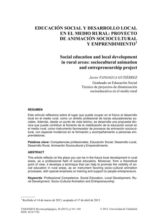 TABANQUE Revista pedagógica, 26 (2013), p 161−184 © 2013. Universidad de Valladolid
ISSN: 0214-7742
EDUCACIÓN SOCIAL Y DESARROLLO LOCAL
EN EL MEDIO RURAL: PROYECTO
DE ANIMACIÓN SOCIOCULTURAL
Y EMPRENDIMIENTO1
Social education and local development
in rural areas: sociocultural animation
and entrepreneurship project
Javier PANIAGUA GUTIÉRREZ
Graduado en Educación Social
Técnico de proyectos de dinamización
socioeducativa en el medio rural
RESUMEN
Este artículo reflexiona sobre el lugar que puede ocupar en el futuro el desarrollo
local en el medio rural, como un ámbito profesional de los/as educadores/as so-
ciales. Además, desde un punto de vista teórico, se desarrolla una propuesta téc-
nica que puede contribuir al fomento de la visibilización de la educación social en
el medio rural, como instrumento favorecedor de procesos de animación sociocul-
tural, con especial incidencia en la formación y acompañamiento a personas em-
prendedoras.
Palabras clave: Competencias profesionales, Educación Social, Desarrollo Local,
Desarrollo Rural, Animación Sociocultural y Emprendimiento.
ABSTRACT
This article reflects on the place you can be in the future local development in rural
areas, as a professional field of social educators. Moreover, from a theoretical
point of view, it develops a technique that can help to promote the visibility of so-
cial education in rural areas, as an instrument favoring socio–cultural animation
processes, with special emphasis on training and support to people entrepreneurs.
Keywords: Professional Competence, Social Education, Local Development, Ru-
ral Development, Socio–Cultural Animation and Entrepreneurship.
1
Recibido el 14 de marzo de 2013, aceptado el 17 de abril de 2013
 