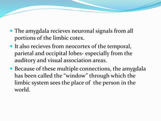  The amygdala recieves neuronal signals from all
portions of the limbic cotex.
 It also recieves from neocortex of the temporal,
parietal and occipital lobes- especially from the
auditory and visual association areas.
 Because of these multiple connections, the amygdala
has been called the “window” through which the
limbic system sees the place of the person in the
world.
 