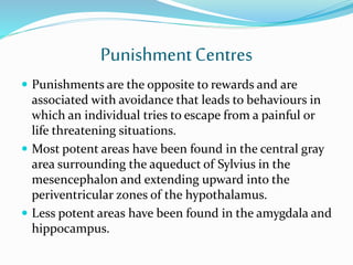 PunishmentCentres
 Punishments are the opposite to rewards and are
associated with avoidance that leads to behaviours in
which an individual tries to escape from a painful or
life threatening situations.
 Most potent areas have been found in the central gray
area surrounding the aqueduct of Sylvius in the
mesencephalon and extending upward into the
periventricular zones of the hypothalamus.
 Less potent areas have been found in the amygdala and
hippocampus.
 