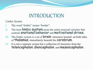 INTRODUCTION
Limbic System
I. The word “limbic” means “border”.
II. The term limbic system mean the entire neuronal circuitry that
controls enotional behavior and motivational drives.
III. The limbic system is a set of brain structures located on both sides
of thalamus, immediately beneath the cerebrum.
IV. It is not a separate system but a collection of structures from the
telencephalon, diencephalon, and mesencephalon.
 