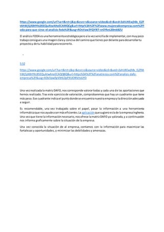 https://www.google.com/url?sa=t&rct=j&q=&esrc=s&source=video&cd=&ved=2ahUKEwjh8s_EjZf
tAhWjSjABHYkLBSEQuAIwAHoECAMQCg&url=http%3A%2F%2Fwww.mujeresdeempresa.com%2Ff
oda-para-que-sirve-el-analisis-foda%2F&usg=AOvVaw3YQY9l7-nrOYknL20mkBZU
El análisisFODA esunaherramientaestratégicaperoala vezsencillade implementar,conmuypoco
trabajoconsiguesunaimagenclaray concisa del caminoque tienespordelante paradesarrollartu
proyectoy de tu habilidadpararecorrerlo.
5:52
https://www.google.com/url?sa=t&rct=j&q=&esrc=s&source=video&cd=&ved=2ahUKEwjh8s_EjZftA
hWjSjABHYkLBSEQuAIwAnoECAQQBQ&url=https%3A%2F%2Fanatrenza.com%2Fanalisis-dafo-
empresa%2F&usg=AOvVaw0yVlIHLDpPXUOlRVitxUYD
Una vezrealizadala matrizDAFO,nos corresponde valorartodas y cada una de las aportacionesque
hemos realizado.Tras este ejerciciode valoración, comprobaremos que hay un cuadrante que tiene
máspeso.Ese cuadrante indicael puntodondese encuentranuestraempresayladirecciónadecuada
a seguir.
Es recomendable, una vez trabajado sobre el papel, pasar la información a una herramienta
informáticaque nosayudeasermáseficientes.La aplicación quesugieroeslade laempresaInghenia.
Una vezque tiene lainformaciónnecesario,nosofrece lamatrizDAFO ya valorada,y a continuación
nos informa graficamente sobre la situación de la empresa.
Una vez conocida la situación de al empresa, contamos con la información para maximizar las
fortalezas y oportunidades, y minimizar las debilidades y amenazas.
 