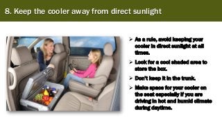 8. Keep the cooler away from direct sunlight
➢ As a rule, avoid keeping your
cooler in direct sunlight at all
times.
➢ Look for a cool shaded area to
store the box.
➢ Don’t keep it in the trunk.
➢ Make space for your cooler on
the seat especially if you are
driving in hot and humid climate
during daytime.
 