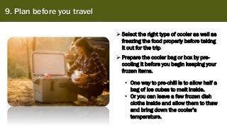 9. Plan before you travel
➢Select the right type of cooler as well as
freezing the food properly before taking
it out for the trip.
➢Prepare the cooler bag or box by pre-
cooling it before you begin keeping your
frozen items.
• One way to pre-chill is to allow half a
bag of ice cubes to melt inside.
• Or you can leave a few frozen dish
cloths inside and allow them to thaw
and bring down the cooler’s
temperature.
 