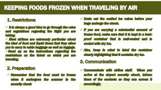 KEEPING FOODS FROZEN WHEN TRAVELING BY AIR
Add time and number of servings
✓ It is always a good idea to go through the rules
and regulations regarding the flight you are
taking.
✓ Most airlines are extremely particular about
the kind of food and liquid items that they allow
you to carry in cabin baggage as well as luggage.
✓Read up on the instructions regarding the
restrictions on the ticket on which you are
traveling.
1. Restrictions
2. Preparation
✓ Drain out the melted ice cubes before your
bags undergo the check.
✓ If you are carrying a substantial amount of
frozen food, make sure that it is kept in a leak-
proof container that is well-vented and is
cooled with dry ice.
✓ Also, keep in mind to label the container
clearly highlighting that it contains dry ice.
✓ Remember that the food must be frozen
when it undergoes the scanner in the
security check
3. Communication
✓ Communicate with airline staff. When you
arrive at the airport security check, inform
them of the contents so they can screen it
accordingly.
 