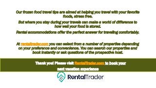 Our frozen food travel tips are aimed at helping you travel with your favorite
foods, stress free.
But where you stay during your travels can make a world of difference to
how well your food is stored.
Rental accommodations offer the perfect answer for traveling comfortably.
At rentaltrader.com you can select from a number of properties depending
on your preference and convenience. You can search our properties and
book instantly or ask questions of the prospective host.
Thank you! Please visit RentalTrader.com to book your
next vacation experience
 