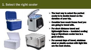 1. Select the right cooler
➢ The best way to select the perfect
cooler is to decide based on the
duration of your trip.
➢ Consider how much frozen food you
are going to travel with.
➢ For short distance travel and
lightweight items – insulated cooling
bag or Styrofoam cooler box is a
good choice.
➢ For several days of travel, stainless
steel or plastic coolers with tight lids
are the best choice.
 