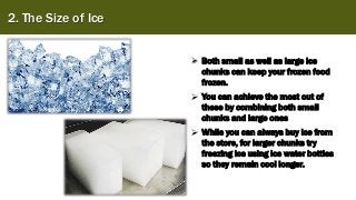 2. The Size of Ice
➢ Both small as well as large ice
chunks can keep your frozen food
frozen.
➢ You can achieve the most out of
these by combining both small
chunks and large ones
➢ While you can always buy ice from
the store, for larger chunks try
freezing ice using ice water bottles
so they remain cool longer.
 